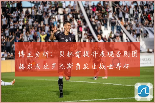 博主分析：贝林需提升表现否则图赫尔或让罗杰斯首发出战世界杯