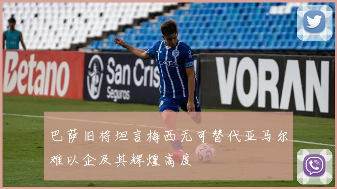 巴萨旧将坦言梅西无可替代亚马尔难以企及其辉煌高度