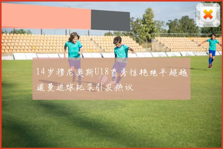 14岁穆尼奥斯U18首秀惊艳绝平超越道曼进球纪录引发热议