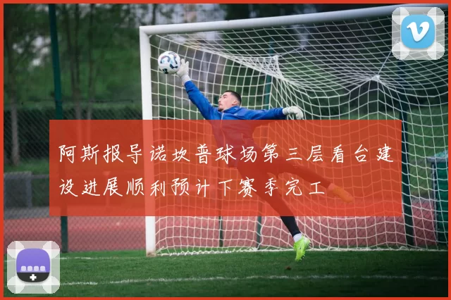 阿斯报导诺坎普球场第三层看台建设进展顺利预计下赛季完工