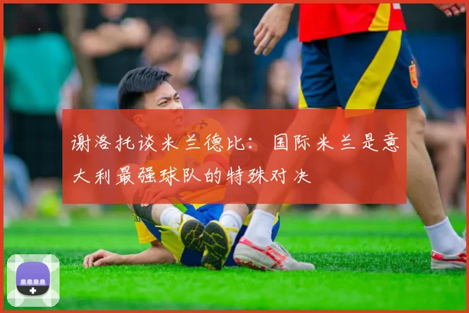 谢洛托谈米兰德比：国际米兰是意大利最强球队的特殊对决