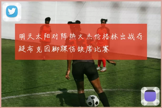 明天太阳对阵热火杰伦格林出战存疑布克因脚踝伤缺席比赛