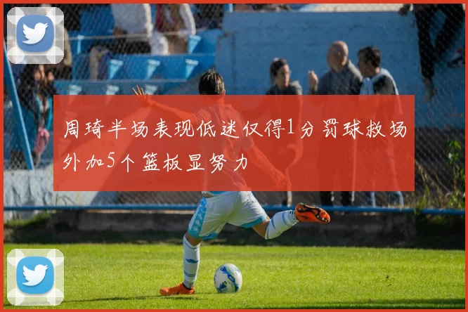 周琦半场表现低迷仅得1分罚球救场外加5个篮板显努力