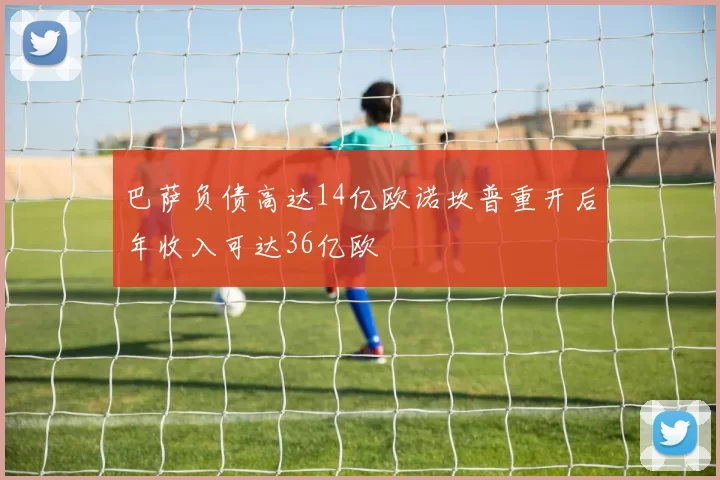 巴萨负债高达14亿欧诺坎普重开后年收入可达36亿欧