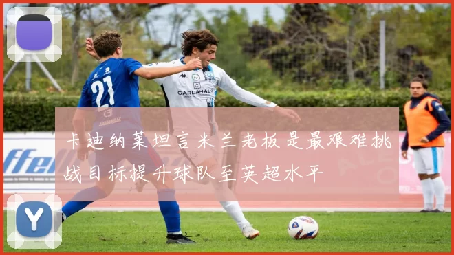 卡迪纳莱坦言米兰老板是最艰难挑战目标提升球队至英超水平