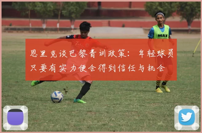 恩里克谈巴黎青训政策：年轻球员只要有实力便会得到信任与机会