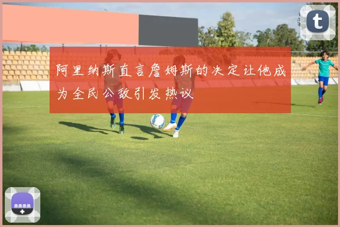 阿里纳斯直言詹姆斯的决定让他成为全民公敌引发热议