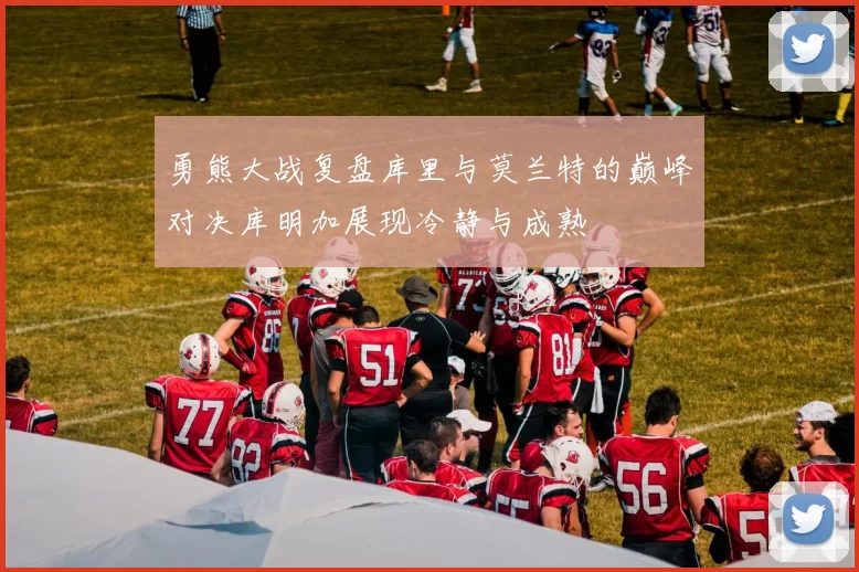 勇熊大战复盘库里与莫兰特的巅峰对决库明加展现冷静与成熟