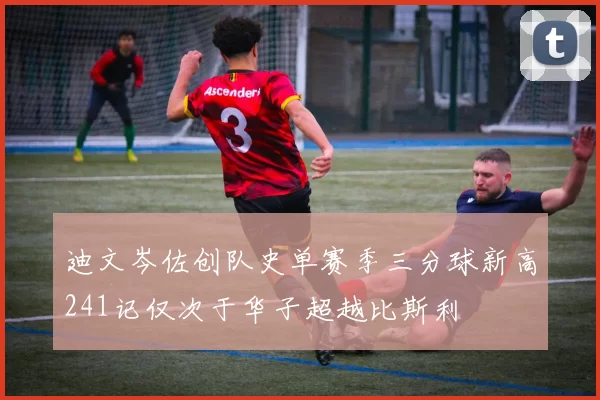迪文岑佐创队史单赛季三分球新高241记仅次于华子超越比斯利