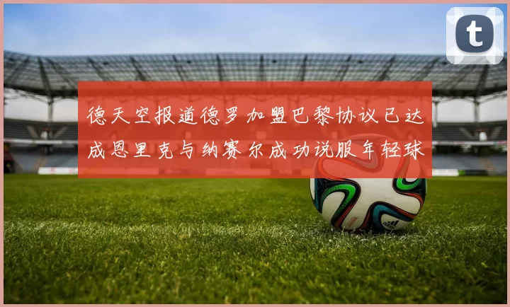 德天空报道德罗加盟巴黎协议已达成恩里克与纳赛尔成功说服年轻球员