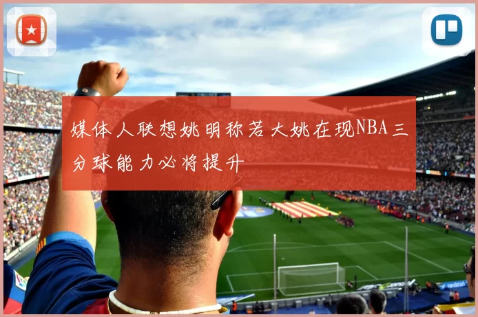 媒体人联想姚明称若大姚在现NBA三分球能力必将提升