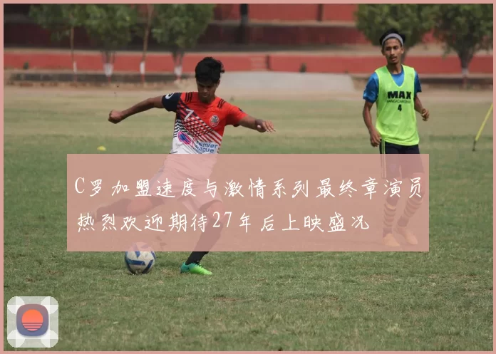 C罗加盟速度与激情系列最终章演员热烈欢迎期待27年后上映盛况
