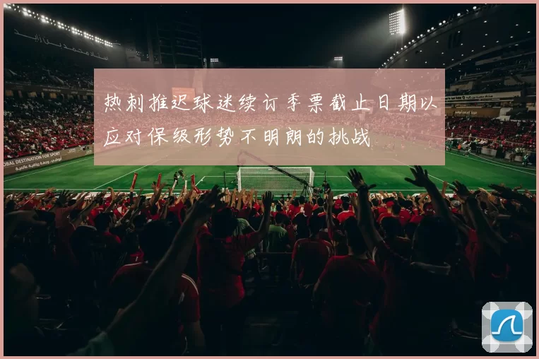 热刺推迟球迷续订季票截止日期以应对保级形势不明朗的挑战