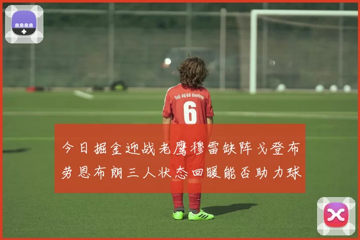 今日掘金迎战老鹰穆雷缺阵戈登布劳恩布朗三人状态回暖能否助力球队取胜