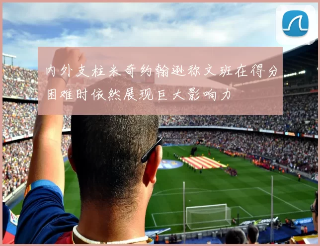 内外支柱米奇约翰逊称文班在得分困难时依然展现巨大影响力