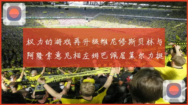权力的游戏再升级维尼修斯贝林与阿隆索意见相左姆巴佩居莱尔力挺新势力