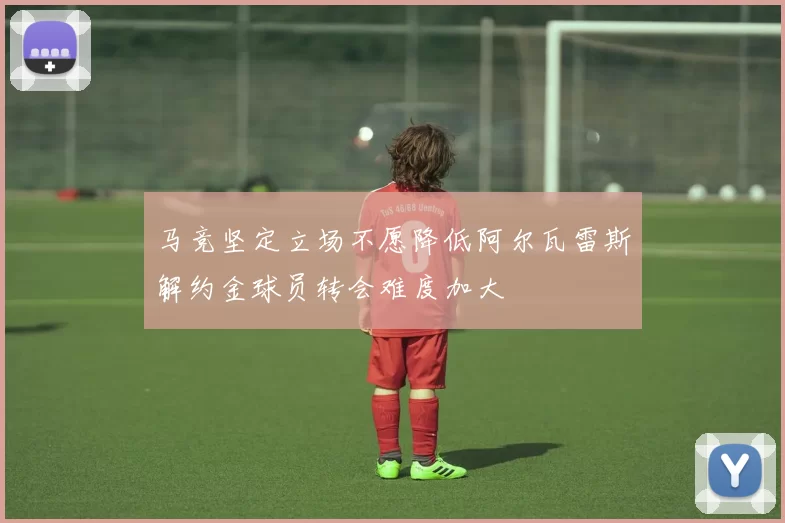 马竞坚定立场不愿降低阿尔瓦雷斯解约金球员转会难度加大